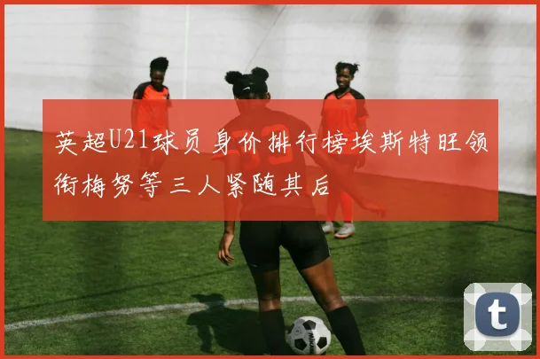 英超U21球员身价排行榜埃斯特旺领衔梅努等三人紧随其后