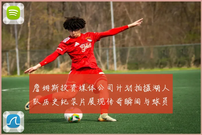 詹姆斯投资媒体公司计划拍摄湖人队历史纪录片展现传奇瞬间与球员故事